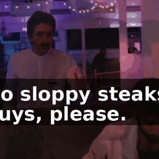 No sloppy steaks, guys, please.