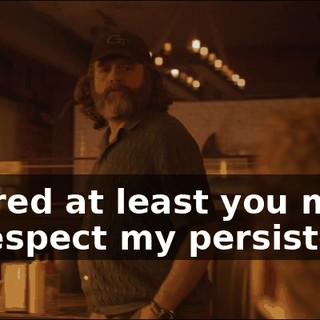 I figured at least you might, uh, respect my persistence?