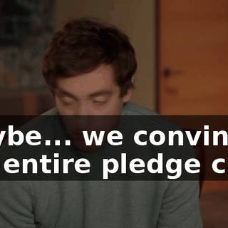 maybe... we convince the entire pledge class
