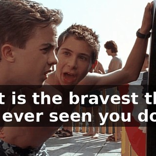 That is the bravest thing I've ever seen you do.