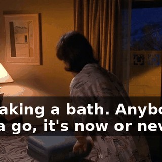 I'm taking a bath. Anybody's gotta go, it's now or never.