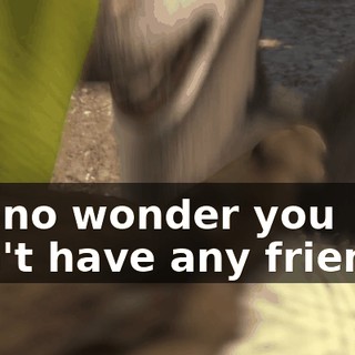 It's no wonder you don't have any friends.