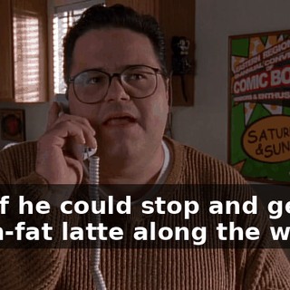 And if he could stop and get me a non-fat latte along the way,