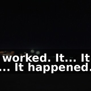 It worked. It... It... It... It happened.