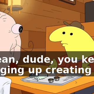 I mean, dude, you keep bringing up creating life,
