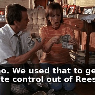No, no. We used that to get the remote control out of Reese.
