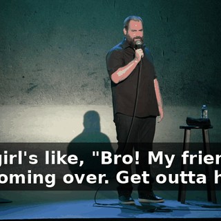 The girl's like, "Bro! My friends are coming over. Get outta here."