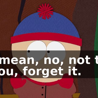 I mean, no, not to you, forget it.