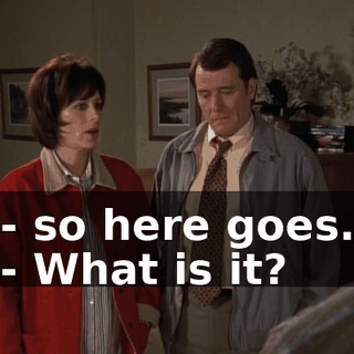 - so here goes. - What is it?