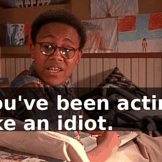 you've been acting like an idiot.