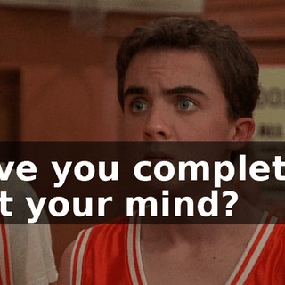 Have you completely lost your mind?