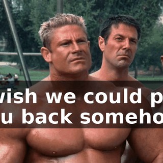 I wish we could pay you back somehow.