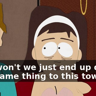 but won't we just end up doing the same thing to this town?