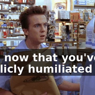 And now that you've publicly humiliated me,