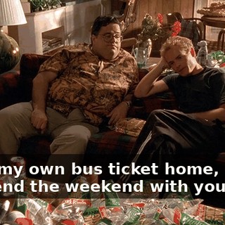 I buy my own bus ticket home, I have to spend the weekend with you.