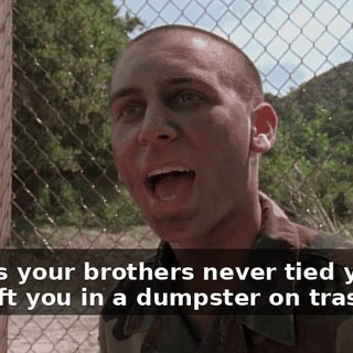 I guess your brothers never tied you up and left you in a dumpster on trash day.
