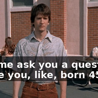 Let me ask you a question. Were you, like, born 45?