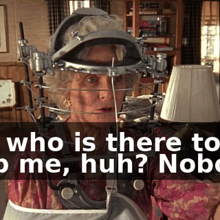 But who is there to help me, huh? Nobody.