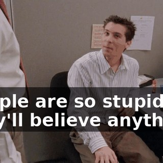 People are so stupid, they'll believe anything.