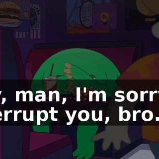 Hey, man, I'm sorry to interrupt you, bro.