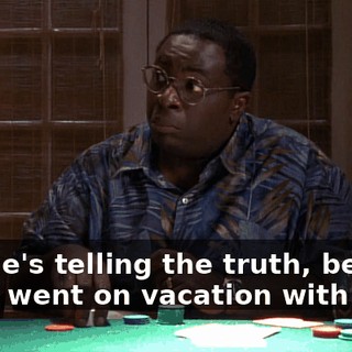 No, he's telling the truth, believe me. I went on vacation with him.