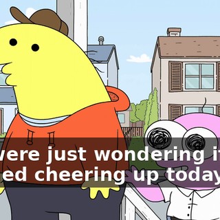 We were just wondering if you needed cheering up today.