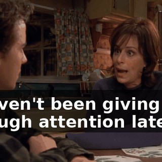 I haven't been giving you enough attention lately.