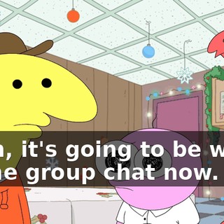 Yeah, it's going to be weird in the group chat now.
