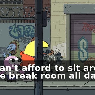 we can't afford to sit around in the break room all day.