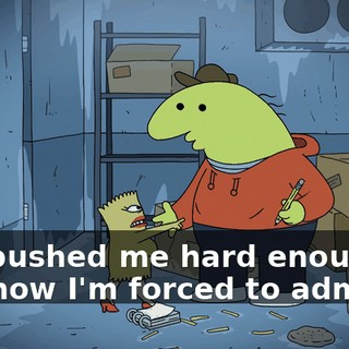 You pushed me hard enough, and now I'm forced to admit it!