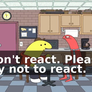 Don't react. Please try not to react.