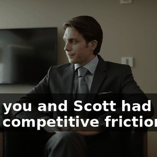 that you and Scott had your own competitive frictions.