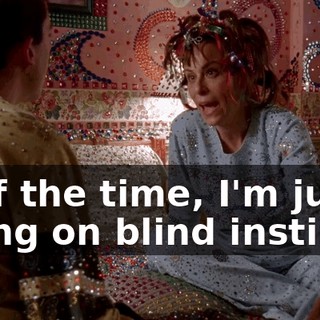 Half the time, I'm just going on blind instinct.