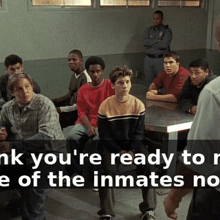 I think you're ready to meet some of the inmates now.