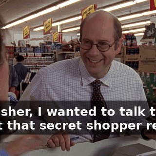 Mr. Fisher, I wanted to talk to you about that secret shopper report.