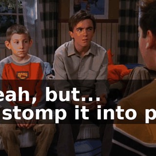 - Yeah, but... - ...stomp it into pulp