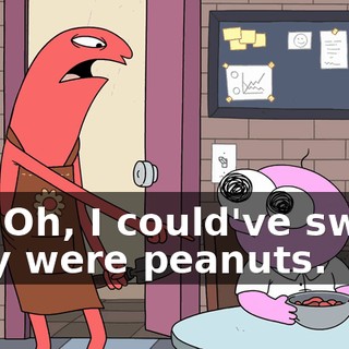 Oh. Oh, I could've sworn they were peanuts.
