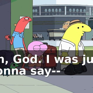 Oh, God. I was just gonna say--