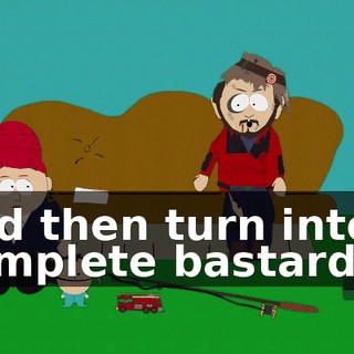 and then turn into a complete bastard?
