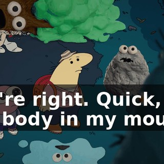 You're right. Quick, put the body in my mouth.