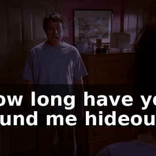 How long have you found me hideous?