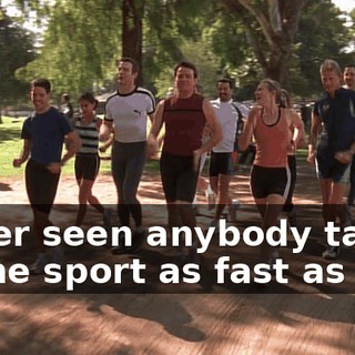Never seen anybody take to the sport as fast as you.