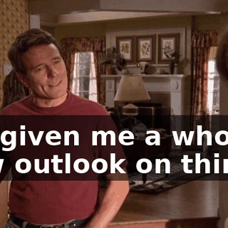 It's given me a whole new outlook on things.