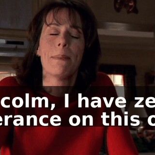 Malcolm, I have zero tolerance on this one.