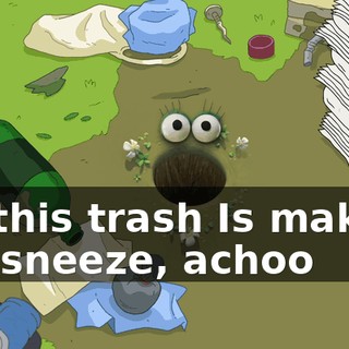 All this trash Is making me sneeze, achoo