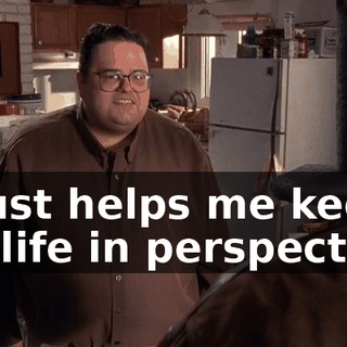 It just helps me keep my life in perspective.