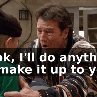 Look, I'll do anything to make it up to you.