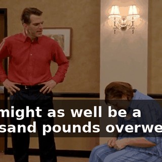 You might as well be a thousand pounds overweight.