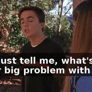 So, just tell me, what's your big problem with me?