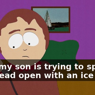 why my son is trying to split his head open with an ice pick.
